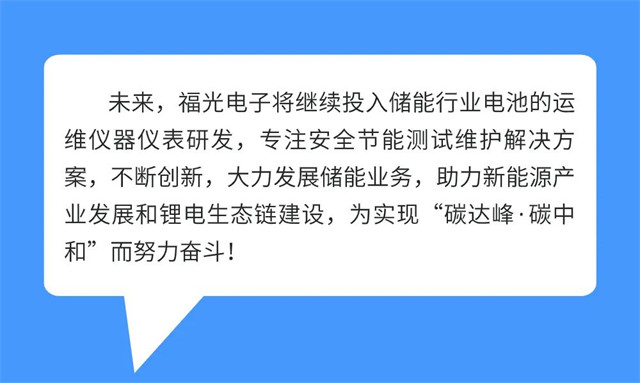 未來，福光(guāng)電子将繼續投(tóu)入儲(chǔ)能行業電池的運 維(wéi)儀器(qì)儀表研發，專注(zhù)安全節能測試維護解(jiě)決方 案(àn)，不斷(duàn)創新，大力(lì)發展儲能業務(wù)，助力新(xīn)能(néng)源産(chǎn) 業發展和(hé)锂電(diàn)生态鏈建(jiàn)設，爲(wèi)實現(xiàn)“碳達峰·碳(tàn)中 和”而努力奮(fèn)鬥!